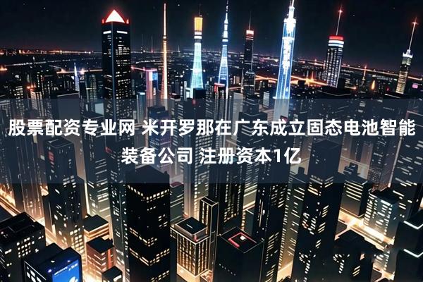 股票配资专业网 米开罗那在广东成立固态电池智能装备公司 注册资本1亿