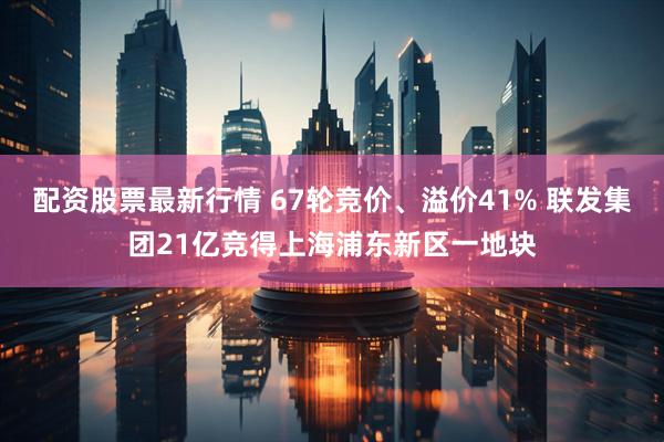 配资股票最新行情 67轮竞价、溢价41% 联发集团21亿竞得上海浦东新区一地块