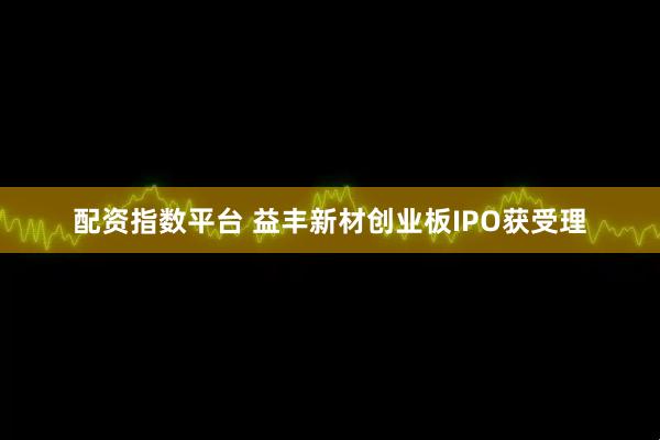 配资指数平台 益丰新材创业板IPO获受理