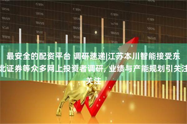 最安全的配资平台 调研速递|江苏本川智能接受东北证券等众多网上投资者调研, 业绩与产能规划引关注