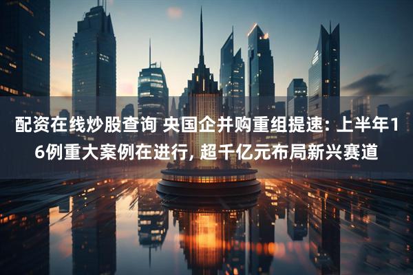 配资在线炒股查询 央国企并购重组提速: 上半年16例重大案例在进行, 超千亿元布局新兴赛道