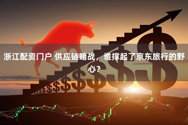 浙江配资门户 供应链暗战，谁撑起了京东旅行的野心？