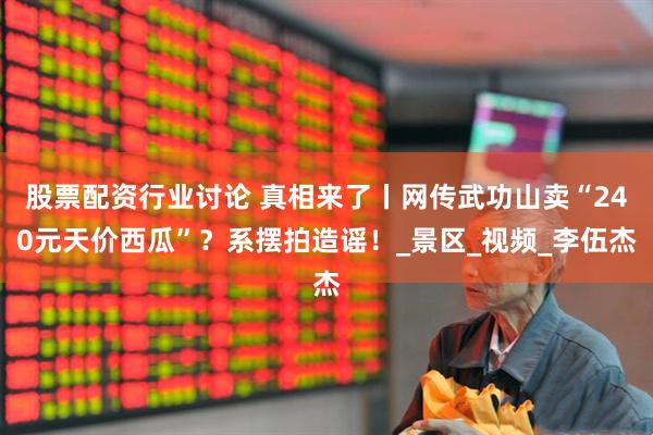 股票配资行业讨论 真相来了丨网传武功山卖“240元天价西瓜”？系摆拍造谣！_景区_视频_李伍杰