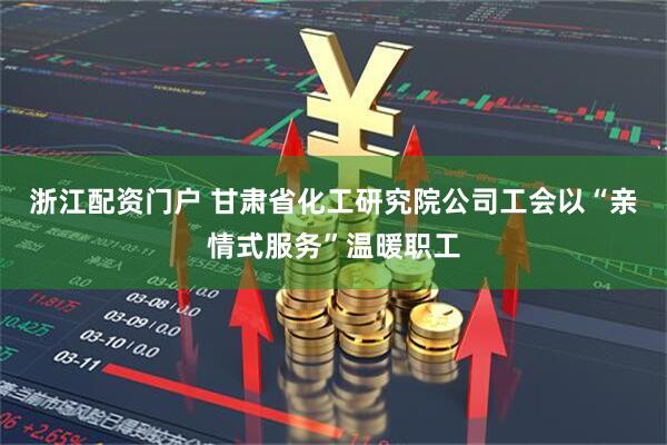 浙江配资门户 甘肃省化工研究院公司工会以“亲情式服务”温暖职工