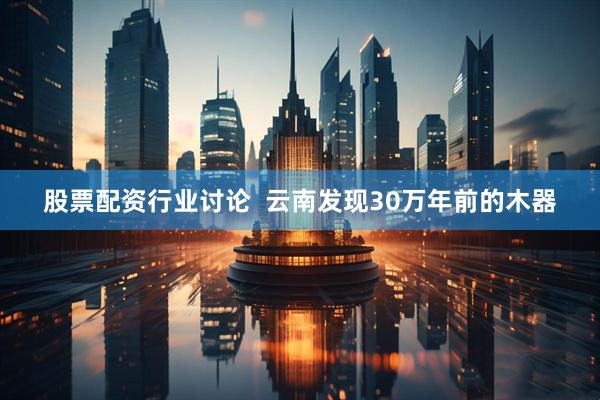 股票配资行业讨论  云南发现30万年前的木器