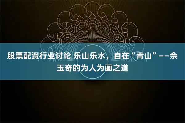 股票配资行业讨论 乐山乐水，自在“青山”——佘玉奇的为人为画之道