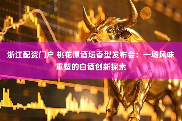 浙江配资门户 桃花潭酒坛香型发布会：一场风味重塑的白酒创新探索