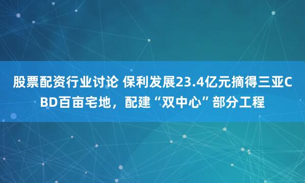 股票配资行业讨论 保利发展23.4亿元摘得三亚CBD百亩宅地，配建“双中心”部分工程
