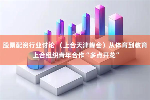 股票配资行业讨论 （上合天津峰会）从体育到教育 上合组织青年合作“多点开花”