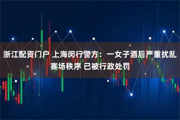 浙江配资门户 上海闵行警方：一女子酒后严重扰乱赛场秩序 已被行政处罚