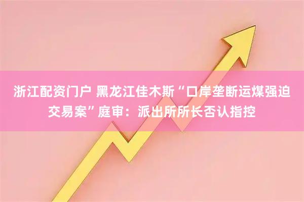 浙江配资门户 黑龙江佳木斯“口岸垄断运煤强迫交易案”庭审：派出所所长否认指控