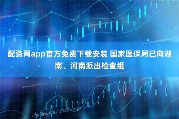 配资网app官方免费下载安装 国家医保局已向湖南、河南派出检查组