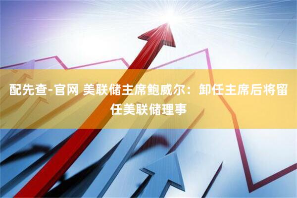 配先查-官网 美联储主席鲍威尔：卸任主席后将留任美联储理事