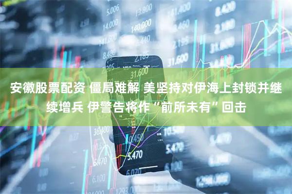 安徽股票配资 僵局难解 美坚持对伊海上封锁并继续增兵 伊警告将作“前所未有”回击