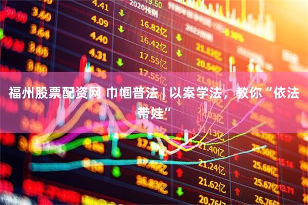 福州股票配资网 巾帼普法 | 以案学法，教你“依法带娃”