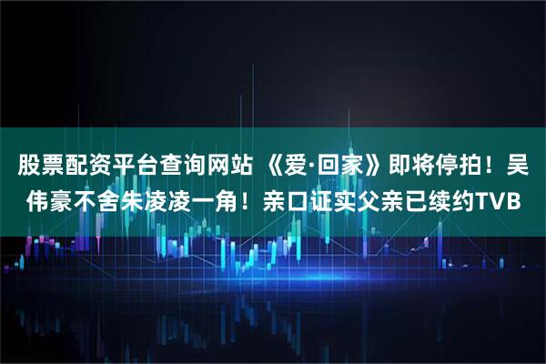 股票配资平台查询网站 《爱·回家》即将停拍！吴伟豪不舍朱凌凌一角！亲口证实父亲已续约TVB