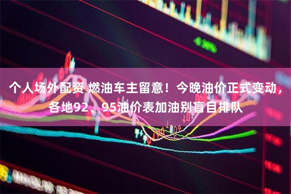 个人场外配资 燃油车主留意！今晚油价正式变动，各地92、95油价表加油别盲目排队